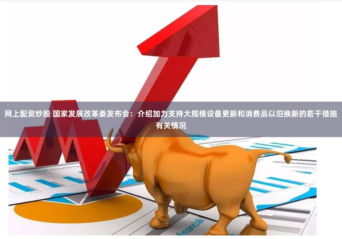 网上配资炒股 国家发展改革委发布会：介绍加力支持大规模设备更新和消费品以旧换新的若干措施有关情况