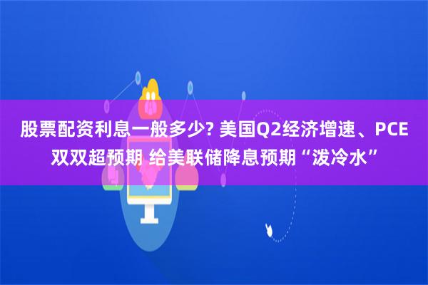 股票配资利息一般多少? 美国Q2经济增速、PCE双双超预期 给美联储降息预期“泼冷水”