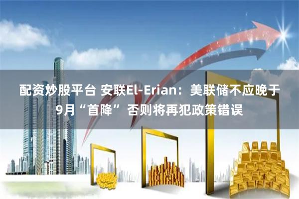 配资炒股平台 安联El-Erian：美联储不应晚于9月“首降” 否则将再犯政策错误