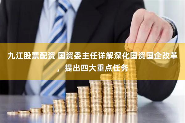 九江股票配资 国资委主任详解深化国资国企改革，提出四大重点任务