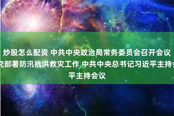 炒股怎么配资 中共中央政治局常务委员会召开会议 研究部署防汛抗洪救灾工作 中共中央总书记习近平主持会议