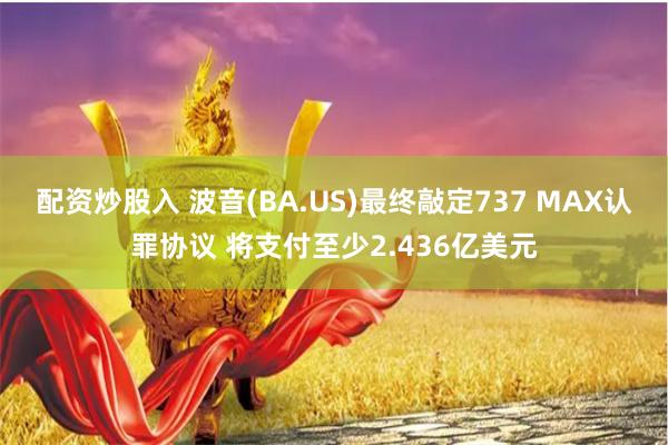 配资炒股入 波音(BA.US)最终敲定737 MAX认罪协议 将支付至少2.436亿美元