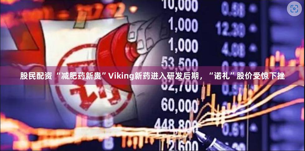 股民配资 “减肥药新贵”Viking新药进入研发后期，“诺礼”股价受惊下挫