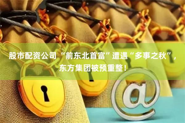 股市配资公司 “前东北首富”遭遇“多事之秋”，东方集团被预重整！