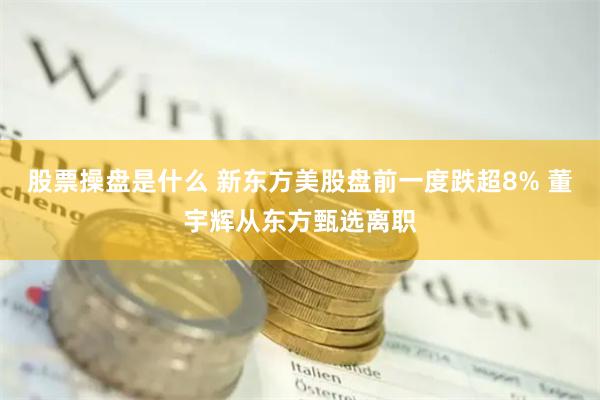 股票操盘是什么 新东方美股盘前一度跌超8% 董宇辉从东方甄选离职
