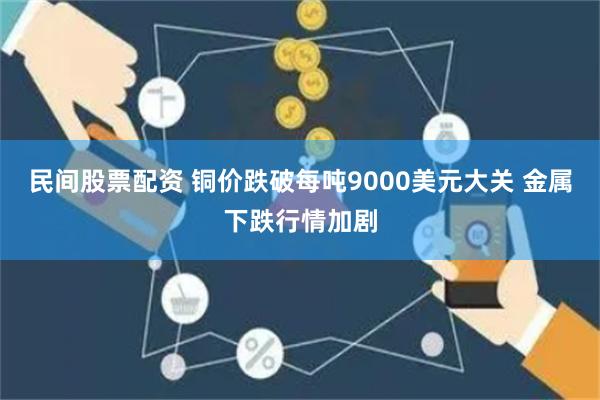 民间股票配资 铜价跌破每吨9000美元大关 金属下跌行情加剧