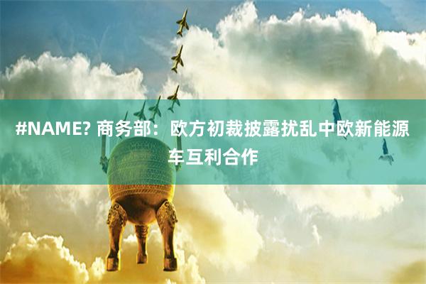 #NAME? 商务部：欧方初裁披露扰乱中欧新能源车互利合作
