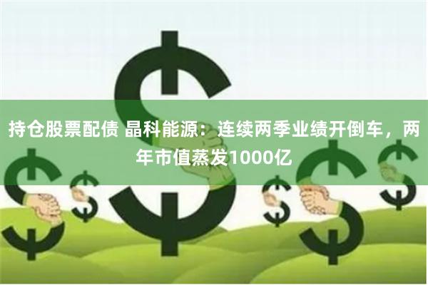 持仓股票配债 晶科能源：连续两季业绩开倒车，两年市值蒸发1000亿