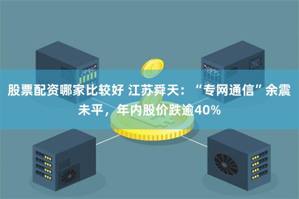 股票配资哪家比较好 江苏舜天：“专网通信”余震未平，年内股价跌逾40%