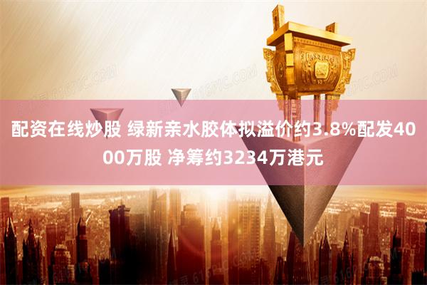 配资在线炒股 绿新亲水胶体拟溢价约3.8%配发4000万股 净筹约3234万港元