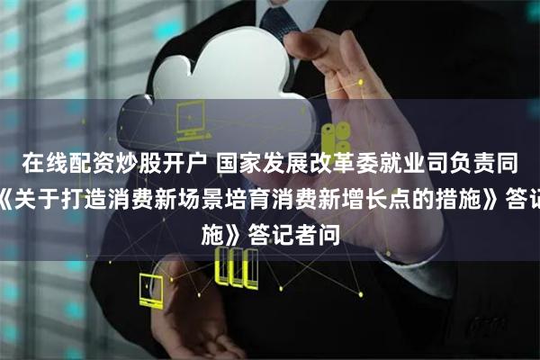 在线配资炒股开户 国家发展改革委就业司负责同志就《关于打造消费新场景培育消费新增长点的措施》答记者问