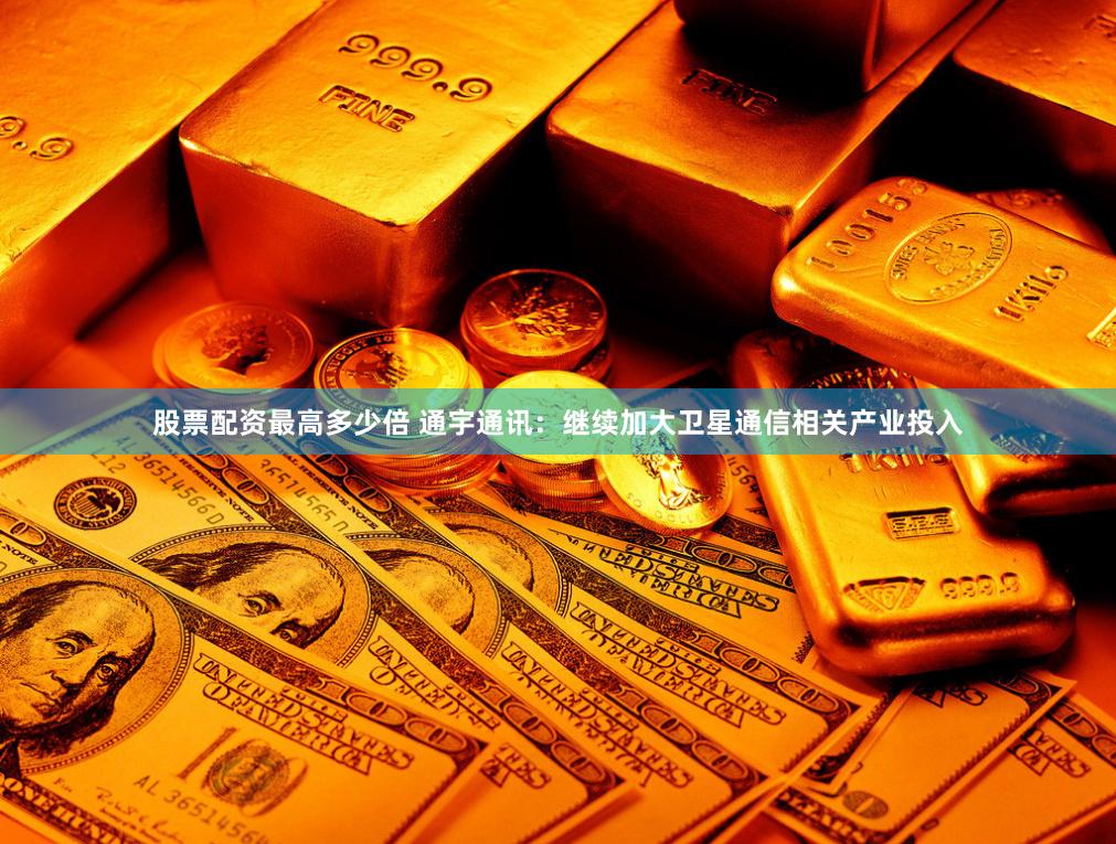 股票配资最高多少倍 通宇通讯：继续加大卫星通信相关产业投入