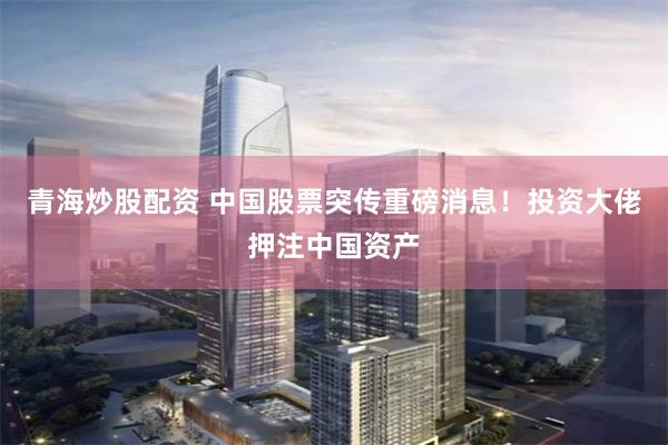青海炒股配资 中国股票突传重磅消息！投资大佬押注中国资产