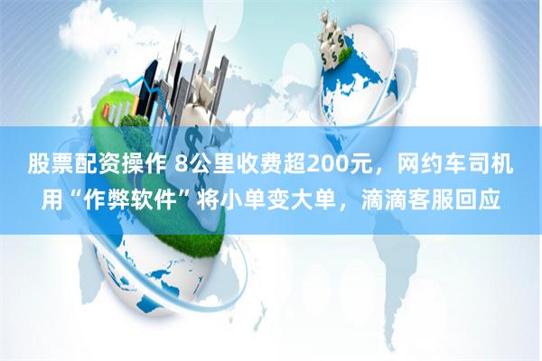 股票配资操作 8公里收费超200元，网约车司机用“作弊软件”将小单变大单，滴滴客服回应