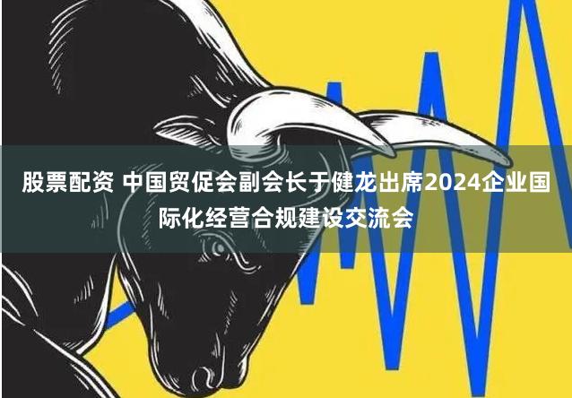 股票配资 中国贸促会副会长于健龙出席2024企业国际化经营合规建设交流会