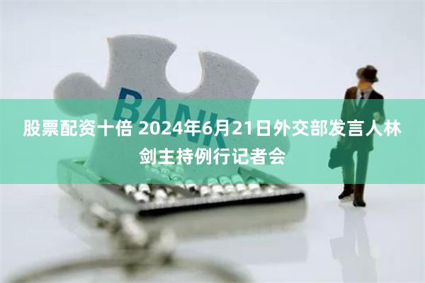 股票配资十倍 2024年6月21日外交部发言人林剑主持例行记者会