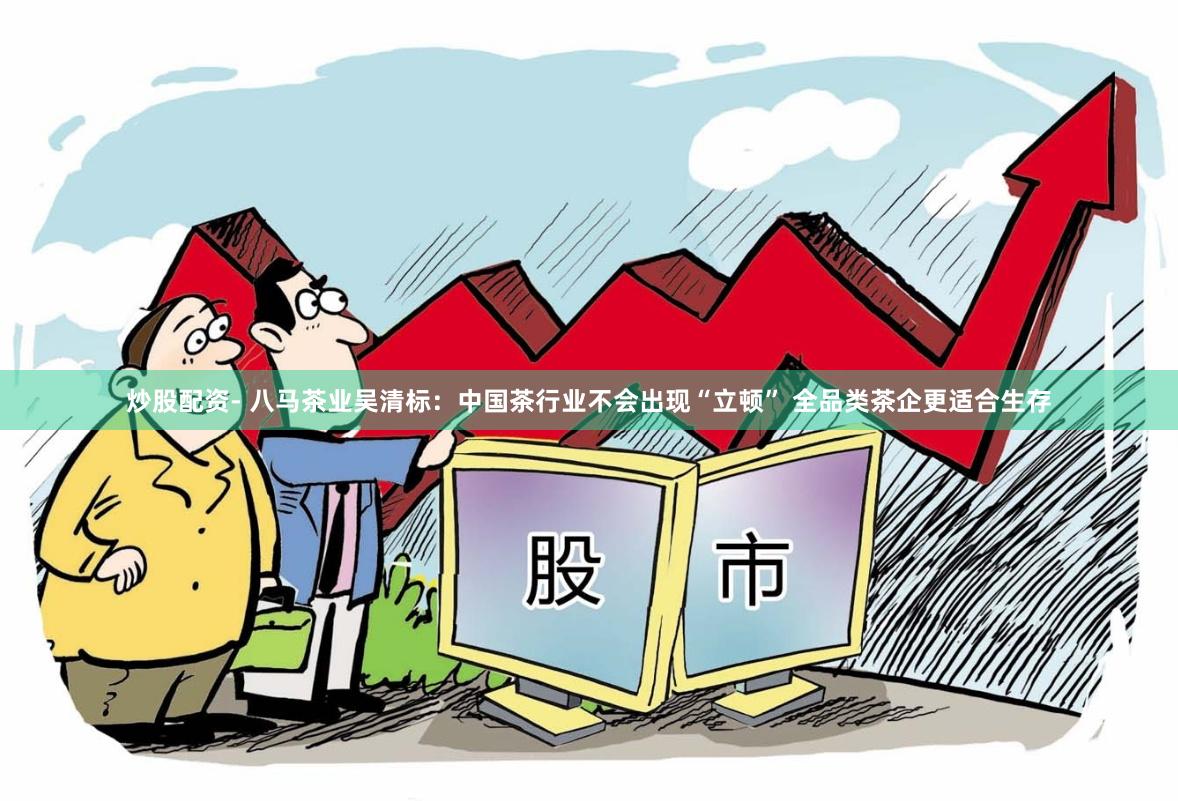 炒股配资- 八马茶业吴清标：中国茶行业不会出现“立顿” 全品类茶企更适合生存