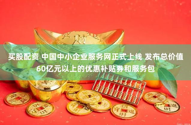 买股配资 中国中小企业服务网正式上线 发布总价值60亿元以上的优惠补贴券和服务包