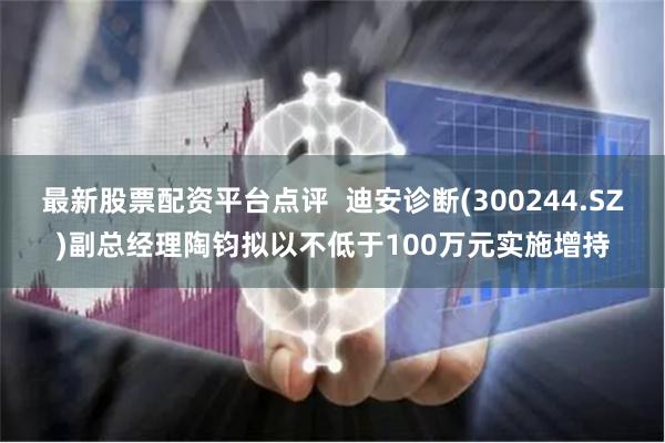 最新股票配资平台点评  迪安诊断(300244.SZ)副总经理陶钧拟以不低于100万元实施增持