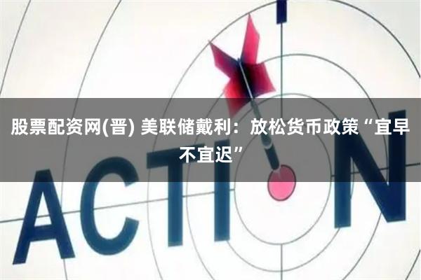 股票配资网(晋) 美联储戴利：放松货币政策“宜早不宜迟”