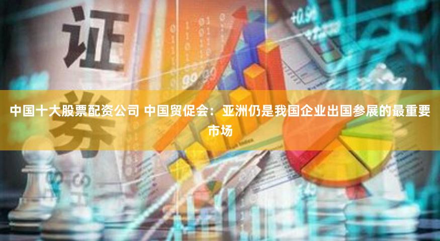 中国十大股票配资公司 中国贸促会：亚洲仍是我国企业出国参展的最重要市场
