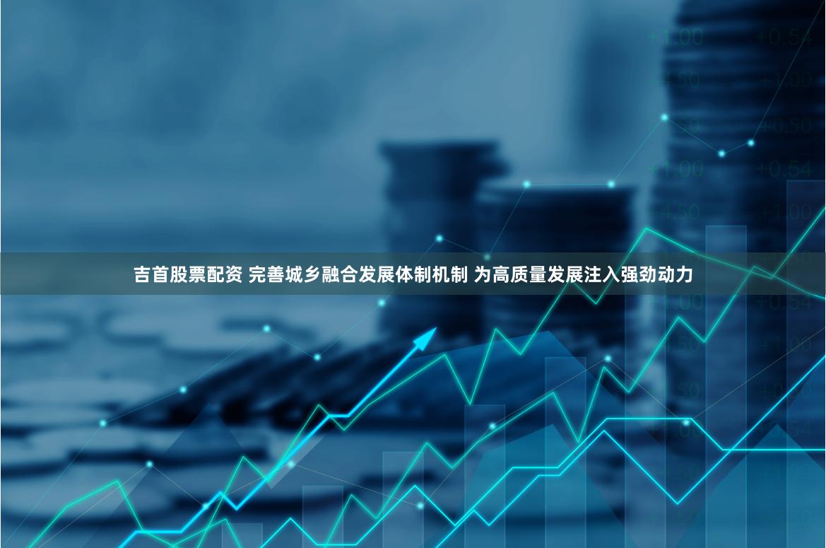 吉首股票配资 完善城乡融合发展体制机制 为高质量发展注入强劲动力