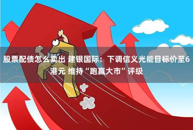 股票配债怎么卖出 建银国际：下调信义光能目标价至6港元 维持“跑赢大市”评级
