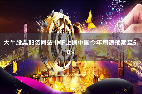 大牛股票配资网站 IMF上调中国今年增速预期至5.0%