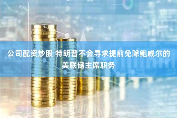 公司配资炒股 特朗普不会寻求提前免除鲍威尔的美联储主席职务