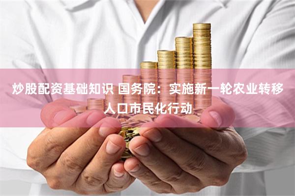 炒股配资基础知识 国务院：实施新一轮农业转移人口市民化行动