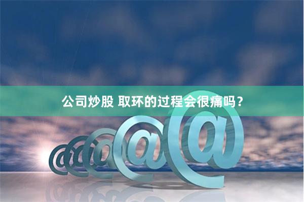 公司炒股 取环的过程会很痛吗？
