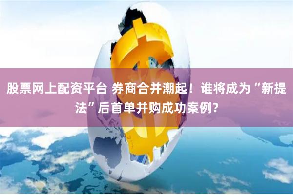 股票网上配资平台 券商合并潮起！谁将成为“新提法”后首单并购成功案例？