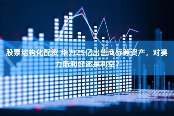 股票结构化配资 华为25亿出售商标等资产，对赛力斯利好还是利空？