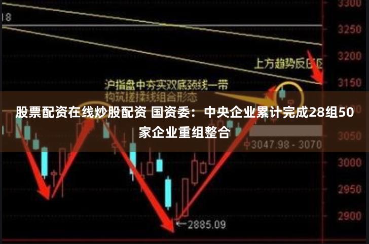 股票配资在线炒股配资 国资委：中央企业累计完成28组50家企业重组整合
