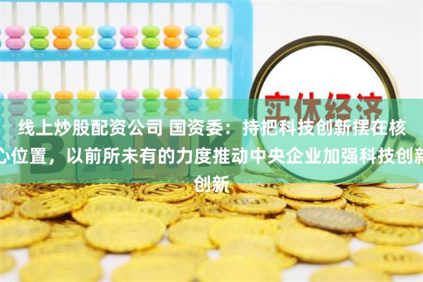 线上炒股配资公司 国资委：持把科技创新摆在核心位置，以前所未有的力度推动中央企业加强科技创新