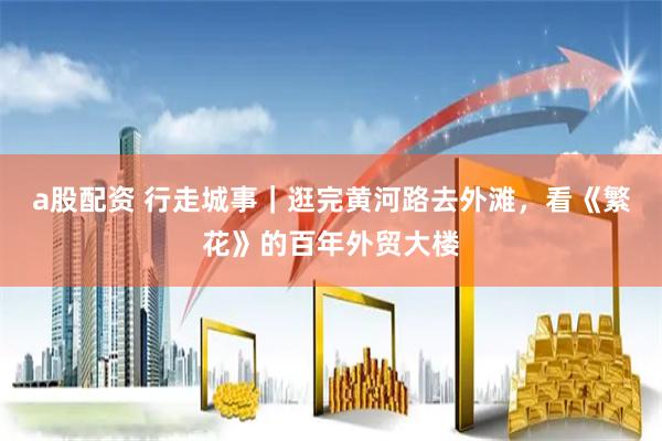 a股配资 行走城事｜逛完黄河路去外滩，看《繁花》的百年外贸大楼