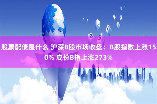 股票配债是什么 沪深B股市场收盘：B股指数上涨150% 成份B指上涨273%