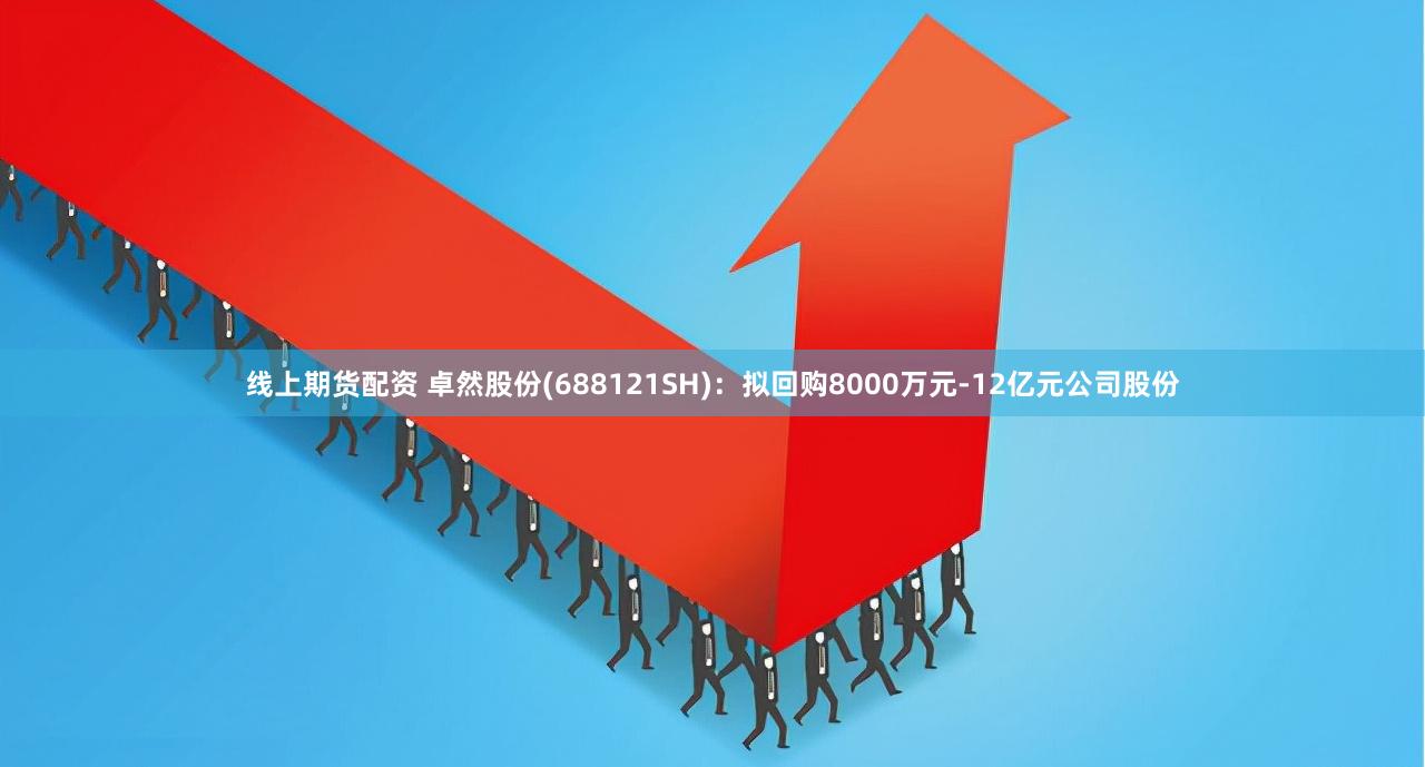 线上期货配资 卓然股份(688121SH)：拟回购8000万元-12亿元公司股份