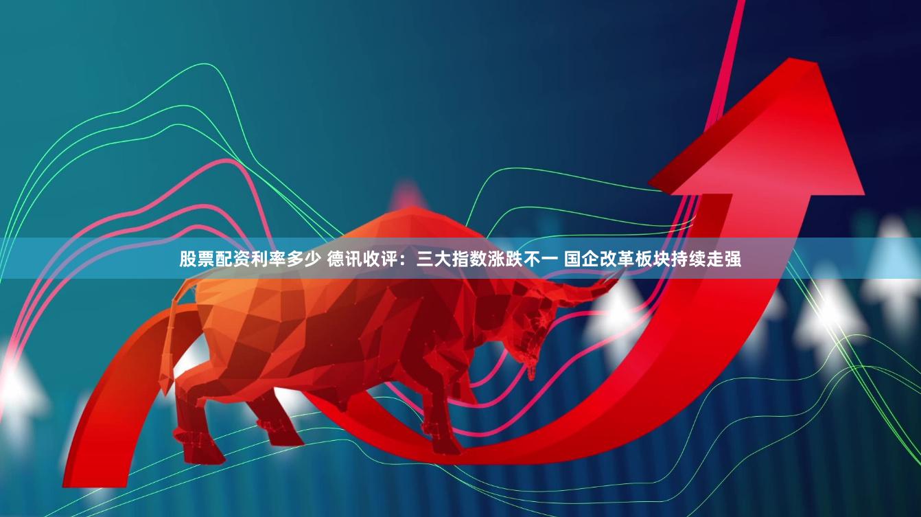 股票配资利率多少 德讯收评：三大指数涨跌不一 国企改革板块持续走强
