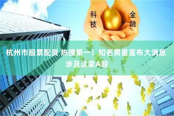杭州市股票配资 热搜第一！知名男星宣布大消息 涉及这家A股