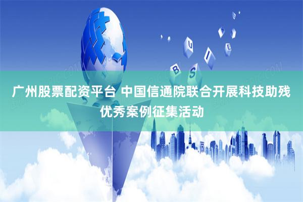 广州股票配资平台 中国信通院联合开展科技助残优秀案例征集活动