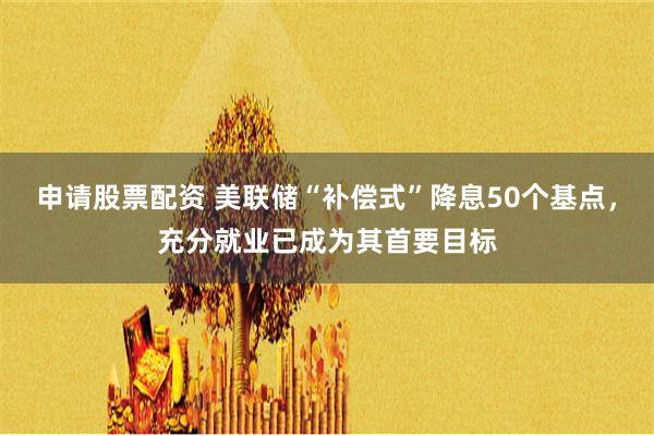 申请股票配资 美联储“补偿式”降息50个基点，充分就业已成为其首要目标