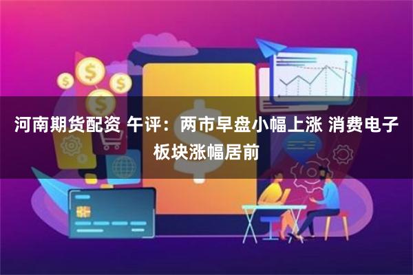 河南期货配资 午评：两市早盘小幅上涨 消费电子板块涨幅居前