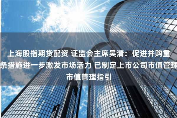 上海股指期货配资 证监会主席吴清：促进并购重组六条措施进一步激发市场活力 已制定上市公司市值管理指引