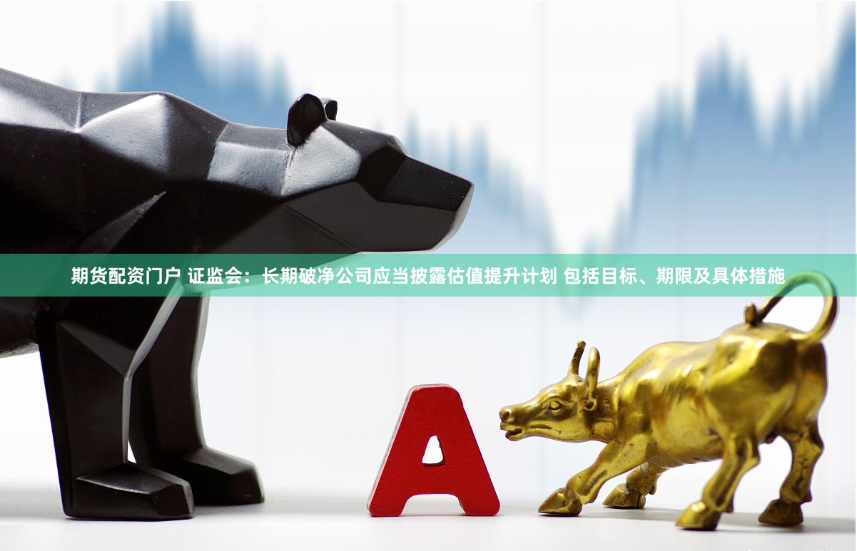 期货配资门户 证监会：长期破净公司应当披露估值提升计划 包括目标、期限及具体措施