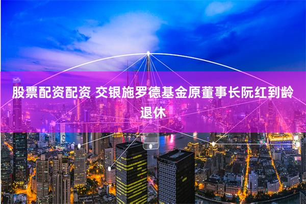 股票配资配资 交银施罗德基金原董事长阮红到龄退休