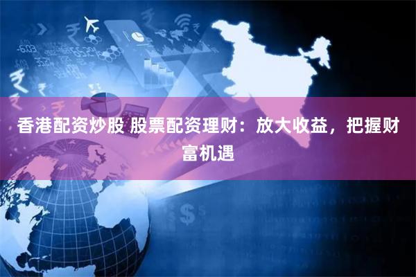 香港配资炒股 股票配资理财：放大收益，把握财富机遇