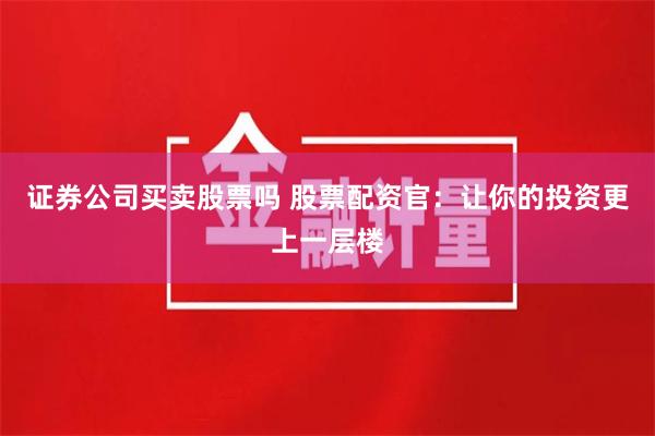 证券公司买卖股票吗 股票配资官：让你的投资更上一层楼