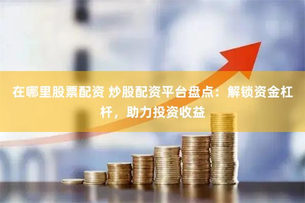 在哪里股票配资 炒股配资平台盘点：解锁资金杠杆，助力投资收益