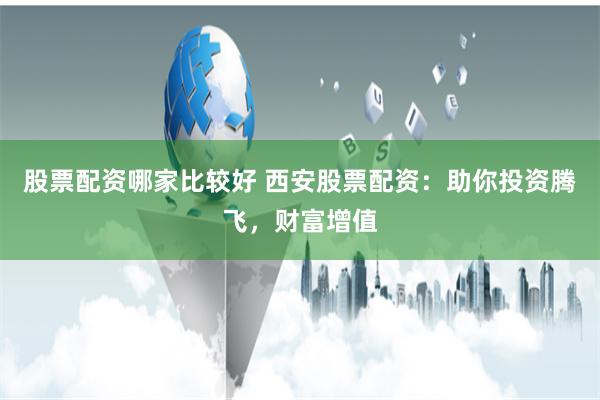 股票配资哪家比较好 西安股票配资：助你投资腾飞，财富增值